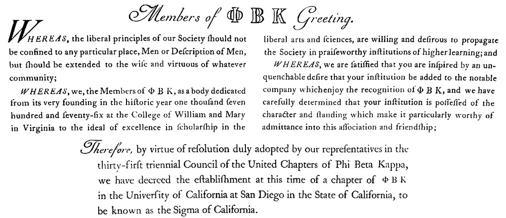 Excerpt from PBK Sigma Chapter of California Charter. Text reads: Members of PBK Greeting. Whereas, the liberal principles of our Society should not be confined to any particular place, Men or Description of Men, but should be extended to the wise and virtuous of whatever community; Whereas, we, the Members of PBK, as a body dedicated from its very founding the historic year one thousand seven hundred and seventy-six at the College of William and Mary in Virginia to the ideal of excellence in scholarship in the liberal arts and sciences, are willing and desirous to propagate the Society in praiseworthy institutions of higher learning; and Whereas, we are satisfied that you are inspired by an unquenchable desire that your institution be added to the notable company which enjoy the recognition of PBK, and we have carefully determined that your institution is possessed of the character and standing which make it particularly worthy of admittance into this association and friendship; Therefore, by virtue of resolution duly adopted by our representatives in the thirty-first triennial Council of the United Chapters of Phi Beta Kappa, we have decreed the establishment at this time of a chapter of PBK in the University of California at San Diego in the State of California, to be known as Sigma of California.